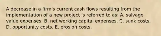 A decrease in a firm's current cash flows resulting from the implementation of a new project is referred to as: A. salvage value expenses. B. net working capital expenses. C. sunk costs. D. opportunity costs. E. erosion costs.