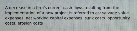 A decrease in a firm's current cash flows resulting from the implementation of a new project is referred to as: salvage value expenses. net working capital expenses. sunk costs. opportunity costs. erosion costs