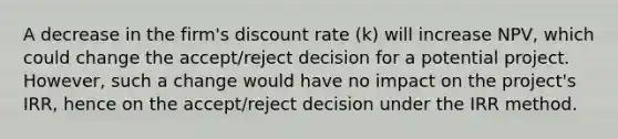 A decrease in the firm's discount rate (k) will increase NPV, which could change the accept/reject decision for a potential project. However, such a change would have no impact on the project's IRR, hence on the accept/reject decision under the IRR method.