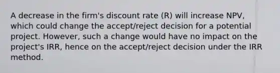 A decrease in the firm's discount rate (R) will increase NPV, which could change the accept/reject decision for a potential project. However, such a change would have no impact on the project's IRR, hence on the accept/reject decision under the IRR method.