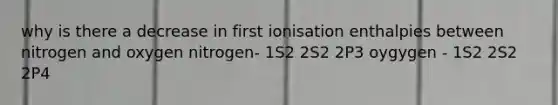 why is there a decrease in first ionisation enthalpies between nitrogen and oxygen nitrogen- 1S2 2S2 2P3 oygygen - 1S2 2S2 2P4