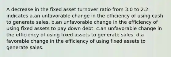 A decrease in the fixed asset turnover ratio from 3.0 to 2.2 indicates a.an unfavorable change in the efficiency of using cash to generate sales. b.an unfavorable change in the efficiency of using fixed assets to pay down debt. c.an unfavorable change in the efficiency of using fixed assets to generate sales. d.a favorable change in the efficiency of using fixed assets to generate sales.