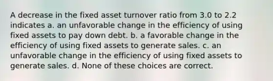 A decrease in the fixed asset turnover ratio from 3.0 to 2.2 indicates a. an unfavorable change in the efficiency of using fixed assets to pay down debt. b. a favorable change in the efficiency of using fixed assets to generate sales. c. an unfavorable change in the efficiency of using fixed assets to generate sales. d. None of these choices are correct.