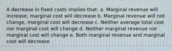 A decrease in fixed costs implies that: a. Marginal revenue will increase, marginal cost will decrease b. Marginal revenue will not change, marginal cost will decrease c. Neither average total cost nor marginal cost will change d. Neither marginal revenue nor marginal cost will change e. Both marginal revenue and marginal cost will decrease