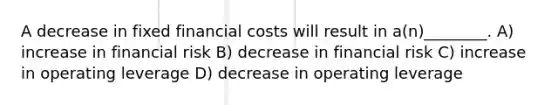 A decrease in fixed financial costs will result in a(n)________. A) increase in financial risk B) decrease in financial risk C) increase in operating leverage D) decrease in operating leverage