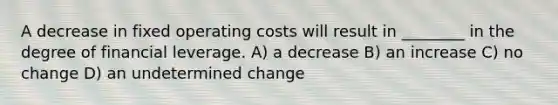 A decrease in fixed operating costs will result in ________ in the degree of financial leverage. A) a decrease B) an increase C) no change D) an undetermined change