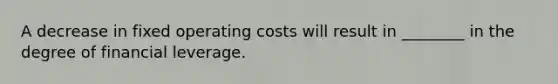 A decrease in fixed operating costs will result in ________ in the degree of financial leverage.