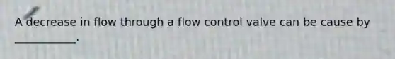 A decrease in flow through a flow control valve can be cause by ___________.