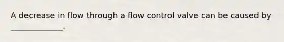 A decrease in flow through a flow control valve can be caused by _____________.