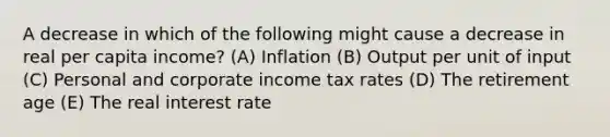 A decrease in which of the following might cause a decrease in real per capita income? (A) Inflation (B) Output per unit of input (C) Personal and corporate income tax rates (D) The retirement age (E) The real interest rate