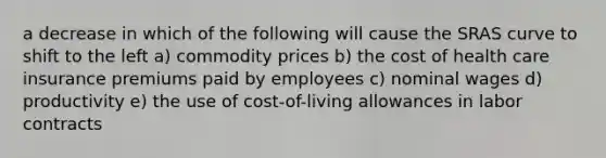 a decrease in which of the following will cause the SRAS curve to shift to the left a) commodity prices b) the cost of health care insurance premiums paid by employees c) nominal wages d) productivity e) the use of cost-of-living allowances in labor contracts