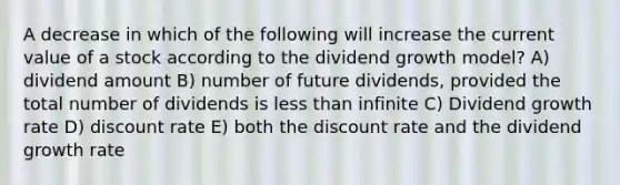 A decrease in which of the following will increase the current value of a stock according to the dividend growth model? A) dividend amount B) number of future dividends, provided the total number of dividends is <a href='https://www.questionai.com/knowledge/k7BtlYpAMX-less-than' class='anchor-knowledge'>less than</a> infinite C) Dividend growth rate D) discount rate E) both the discount rate and the dividend growth rate