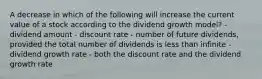 A decrease in which of the following will increase the current value of a stock according to the dividend growth model? - dividend amount - discount rate - number of future dividends, provided the total number of dividends is less than infinite - dividend growth rate - both the discount rate and the dividend growth rate