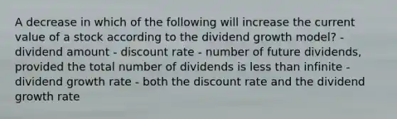 A decrease in which of the following will increase the current value of a stock according to the dividend growth model? - dividend amount - discount rate - number of future dividends, provided the total number of dividends is less than infinite - dividend growth rate - both the discount rate and the dividend growth rate