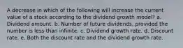 A decrease in which of the following will increase the current value of a stock according to the dividend growth model? a. Dividend amount. b. Number of future dividends, provided the number is less than infinite. c. Dividend growth rate. d. Discount rate. e. Both the discount rate and the dividend growth rate.