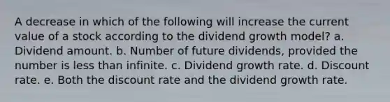 A decrease in which of the following will increase the current value of a stock according to the dividend growth model? a. Dividend amount. b. Number of future dividends, provided the number is less than infinite. c. Dividend growth rate. d. Discount rate. e. Both the discount rate and the dividend growth rate.