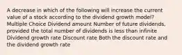 A decrease in which of the following will increase the current value of a stock according to the dividend growth model? Multiple Choice Dividend amount Number of future dividends, provided the total number of dividends is less than infinite Dividend growth rate Discount rate Both the discount rate and the dividend growth rate