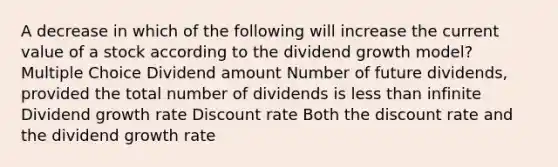 A decrease in which of the following will increase the current value of a stock according to the dividend growth model? Multiple Choice Dividend amount Number of future dividends, provided the total number of dividends is <a href='https://www.questionai.com/knowledge/k7BtlYpAMX-less-than' class='anchor-knowledge'>less than</a> infinite Dividend growth rate Discount rate Both the discount rate and the dividend growth rate