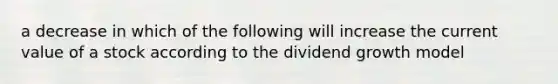 a decrease in which of the following will increase the current value of a stock according to the dividend growth model