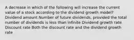 A decrease in which of the following will increase the current value of a stock according to the dividend growth model? Dividend amount Number of future dividends, provided the total number of dividends is less than infinite Dividend growth rate Discount rate Both the discount rate and the dividend growth rate