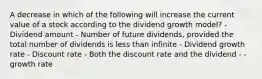 A decrease in which of the following will increase the current value of a stock according to the dividend growth model? - Dividend amount - Number of future dividends, provided the total number of dividends is less than infinite - Dividend growth rate - Discount rate - Both the discount rate and the dividend - - growth rate