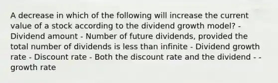 A decrease in which of the following will increase the current value of a stock according to the dividend growth model? - Dividend amount - Number of future dividends, provided the total number of dividends is less than infinite - Dividend growth rate - Discount rate - Both the discount rate and the dividend - - growth rate