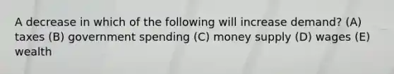 A decrease in which of the following will increase demand? (A) taxes (B) government spending (C) money supply (D) wages (E) wealth