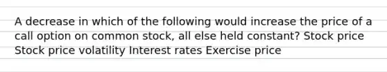 A decrease in which of the following would increase the price of a call option on common stock, all else held constant? Stock price Stock price volatility Interest rates Exercise price