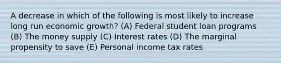 A decrease in which of the following is most likely to increase long run economic growth? (A) Federal student loan programs (B) The money supply (C) Interest rates (D) The marginal propensity to save (E) Personal income tax rates