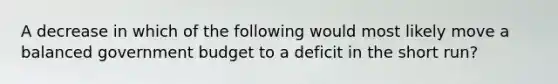 A decrease in which of the following would most likely move a balanced government budget to a deficit in the short run?