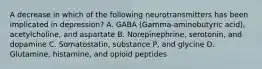 A decrease in which of the following neurotransmitters has been implicated in depression? A. GABA (Gamma-aminobutyric acid), acetylcholine, and aspartate B. Norepinephrine, serotonin, and dopamine C. Somatostatin, substance P, and glycine D. Glutamine, histamine, and opioid peptides