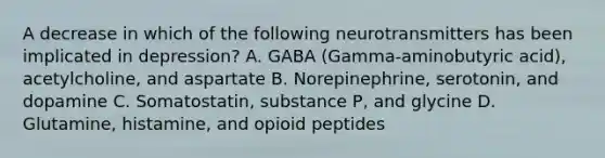 A decrease in which of the following neurotransmitters has been implicated in depression? A. GABA (Gamma-aminobutyric acid), acetylcholine, and aspartate B. Norepinephrine, serotonin, and dopamine C. Somatostatin, substance P, and glycine D. Glutamine, histamine, and opioid peptides