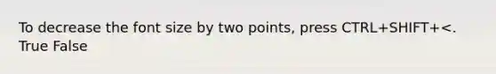 To decrease the font size by two points, press CTRL+SHIFT+<. True False