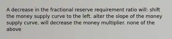 A decrease in the fractional reserve requirement ratio will: shift the money supply curve to the left. alter the slope of the money supply curve. will decrease the money multiplier. none of the above