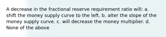 A decrease in the fractional reserve requirement ratio will: a. shift the money supply curve to the left. b. alter the slope of the money supply curve. c. will decrease the money multiplier. d. None of the above