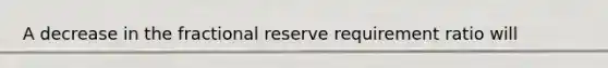 A decrease in the fractional reserve requirement ratio will