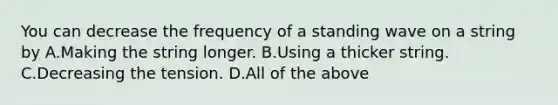 You can decrease the frequency of a standing wave on a string by A.Making the string longer. B.Using a thicker string. C.Decreasing the tension. D.All of the above