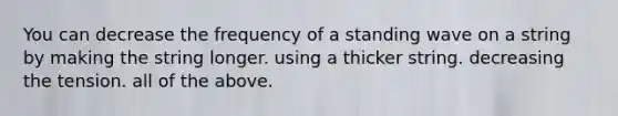 You can decrease the frequency of a standing wave on a string by making the string longer. using a thicker string. decreasing the tension. all of the above.