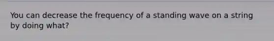 You can decrease the frequency of a standing wave on a string by doing what?