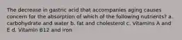 The decrease in gastric acid that accompanies aging causes concern for the absorption of which of the following nutrients? a. carbohydrate and water b. fat and cholesterol c. Vitamins A and E d. Vitamin B12 and iron