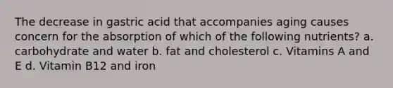 The decrease in gastric acid that accompanies aging causes concern for the absorption of which of the following nutrients? a. carbohydrate and water b. fat and cholesterol c. Vitamins A and E d. Vitamin B12 and iron