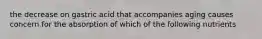 the decrease on gastric acid that accompanies aging causes concern for the absorption of which of the following nutrients