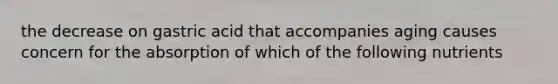 the decrease on gastric acid that accompanies aging causes concern for the absorption of which of the following nutrients