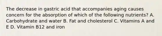 The decrease in gastric acid that accompanies aging causes concern for the absorption of which of the following nutrients? A. Carbohydrate and water B. Fat and cholesterol C. Vitamins A and E D. Vitamin B12 and iron