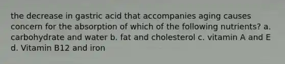 the decrease in gastric acid that accompanies aging causes concern for the absorption of which of the following nutrients? a. carbohydrate and water b. fat and cholesterol c. vitamin A and E d. Vitamin B12 and iron