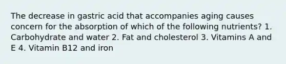 The decrease in gastric acid that accompanies aging causes concern for the absorption of which of the following nutrients? 1. Carbohydrate and water 2. Fat and cholesterol 3. Vitamins A and E 4. Vitamin B12 and iron