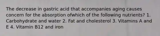 The decrease in gastric acid that accompanies aging causes concern for the absorption ofwhich of the following nutrients? 1. Carbohydrate and water 2. Fat and cholesterol 3. Vitamins A and E 4. Vitamin B12 and iron