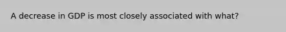 A decrease in GDP is most closely associated with what?