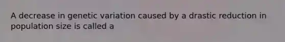 A decrease in genetic variation caused by a drastic reduction in population size is called a