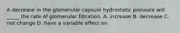 A decrease in the glomerular capsule hydrostatic pressure will _____ the rate of glomerular filtration. A. increase B. decrease C. not change D. have a variable effect on